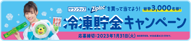 サランラップ®&Ziploc®を買って当てよう!冷凍貯金キャンペーン 総勢3,000名様! 応募締切 2023年1月31日(火) 当日消印有効。 WEB応募は23時59分まで。